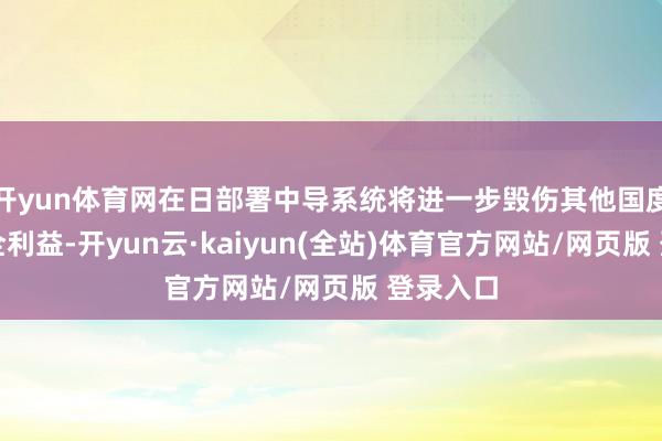 开yun体育网在日部署中导系统将进一步毁伤其他国度正派安全利益-开yun云·kaiyun(全站)体育官方网站/网页版 登录入口