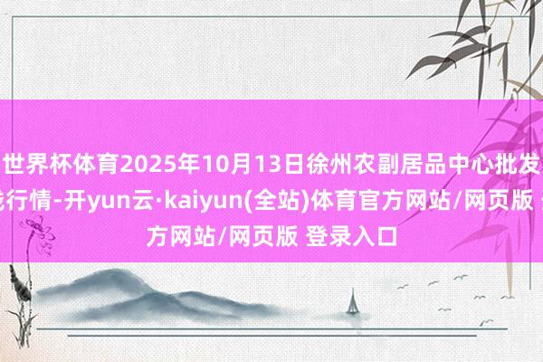 世界杯体育2025年10月13日徐州农副居品中心批发市集价钱行情-开yun云·kaiyun(全站)体育官方网站/网页版 登录入口