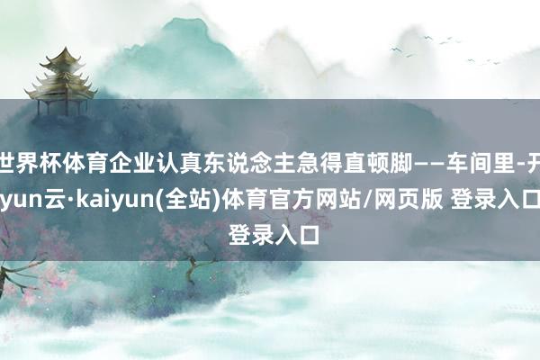 世界杯体育企业认真东说念主急得直顿脚——车间里-开yun云·kaiyun(全站)体育官方网站/网页版 登录入口